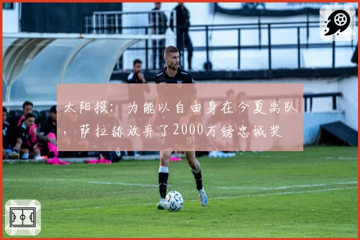 太阳报:为能以自由身在今夏离队,萨拉赫放弃了2000万镑忠诚奖