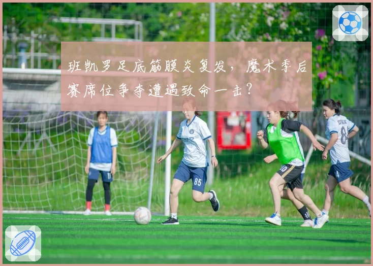 班凯罗足底筋膜炎复发,魔术季后赛席位争夺遭遇致命一击?