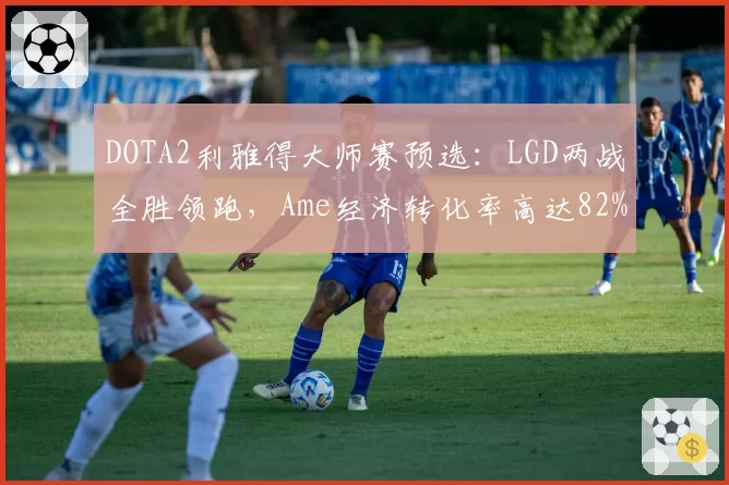 DOTA2利雅得大师赛预选:LGD两战全胜领跑,Ame经济转化率高达82%