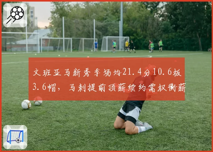 文班亚马新秀季场均21.4分10.6板3.6帽,马刺提前顶薪续约需权衡薪资空间