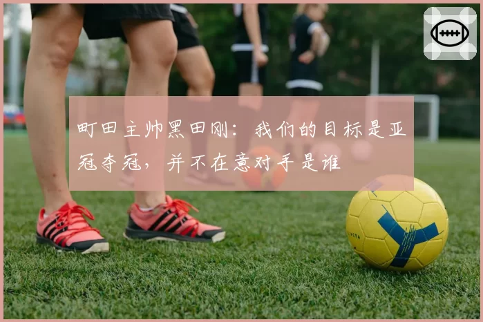 町田主帅黑田刚：我们的目标是亚冠夺冠，并不在意对手是谁