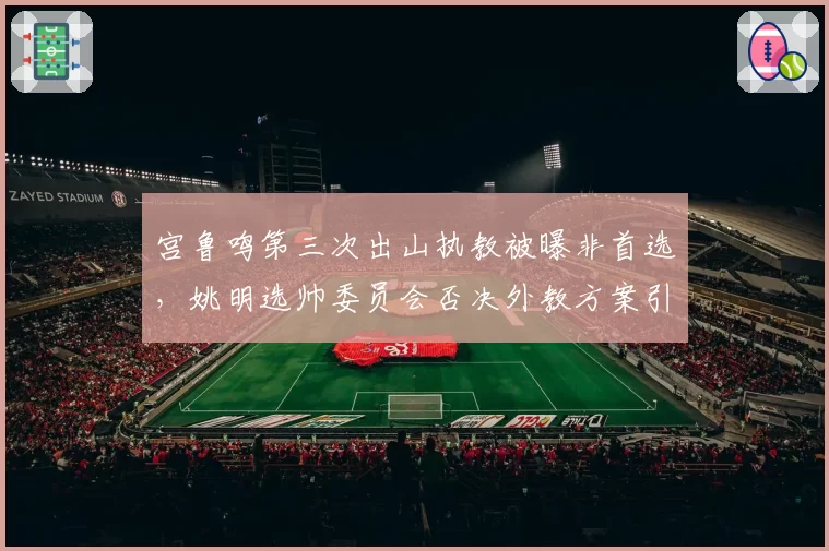 宫鲁鸣第三次出山执教被曝非首选,姚明选帅委员会否决外教方案引热议