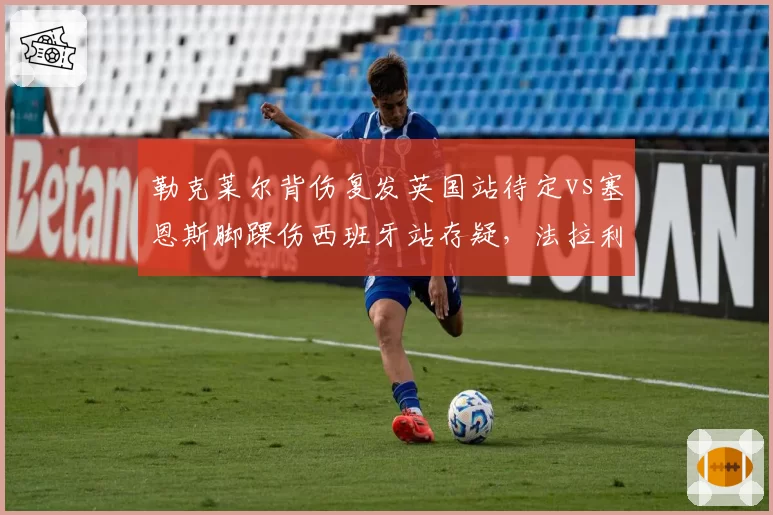 勒克莱尔背伤复发英国站待定vs塞恩斯脚踝伤西班牙站存疑，法拉利康复计划步调不一致