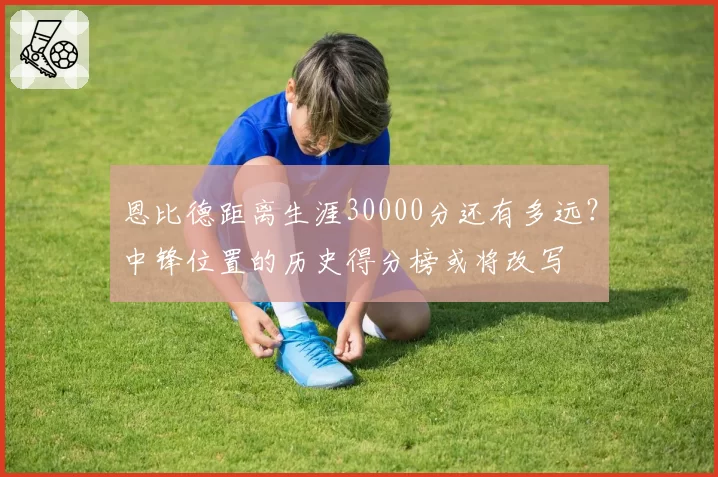 恩比德距离生涯30000分还有多远？中锋位置的历史得分榜或将改写