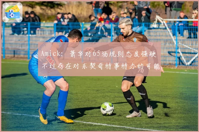 Amick：萧华对65场规则态度强硬 不过存在对东契奇特事特办的可能