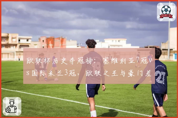 欧联杯历史夺冠榜:塞维利亚7冠vs国际米兰3冠,欧联之王与豪门差异