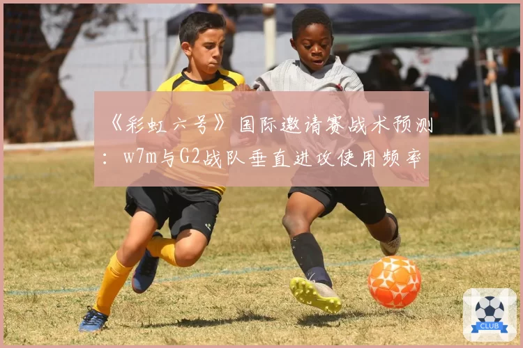 《彩虹六号》国际邀请赛战术预测：w7m与G2战队垂直进攻使用频率