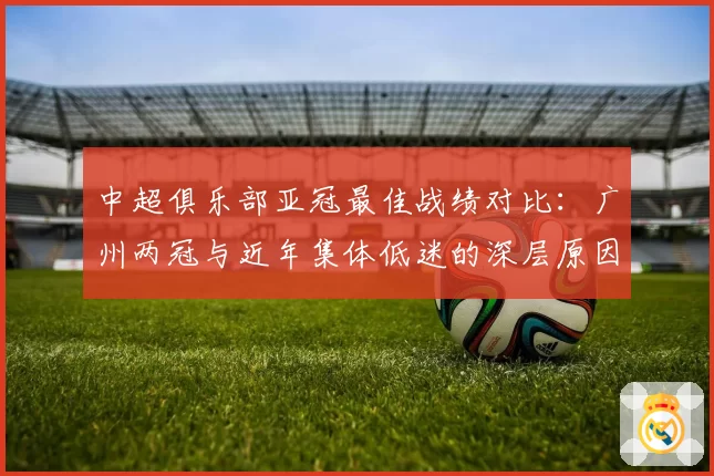 中超俱乐部亚冠最佳战绩对比：广州两冠与近年集体低迷的深层原因