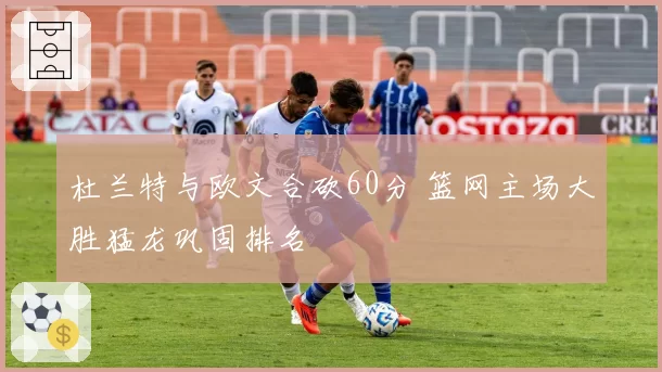 杜兰特与欧文合砍60分 篮网主场大胜猛龙巩固排名