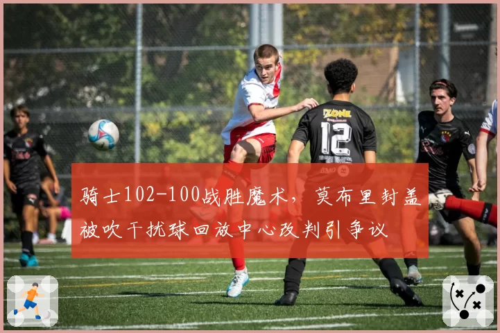 骑士102-100战胜魔术，莫布里封盖被吹干扰球回放中心改判引争议