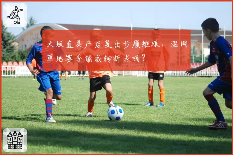 大坂直美产后复出步履维艰,温网草地赛季能成转折点吗?