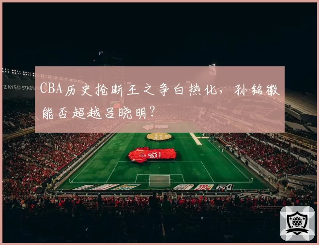 CBA历史抢断王之争白热化，孙铭徽能否超越吕晓明？