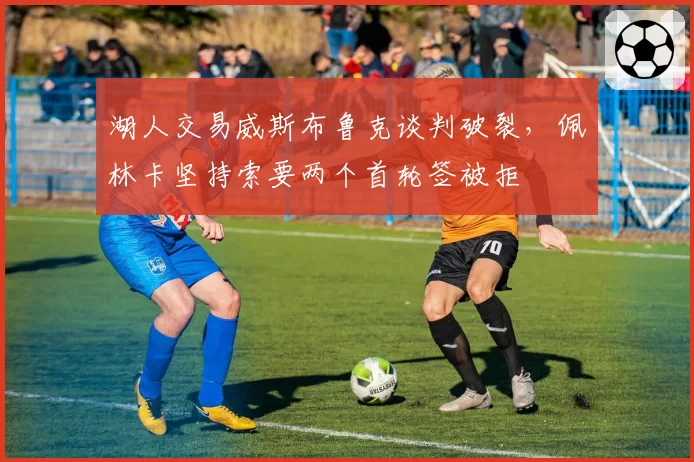 湖人交易威斯布鲁克谈判破裂，佩林卡坚持索要两个首轮签被拒