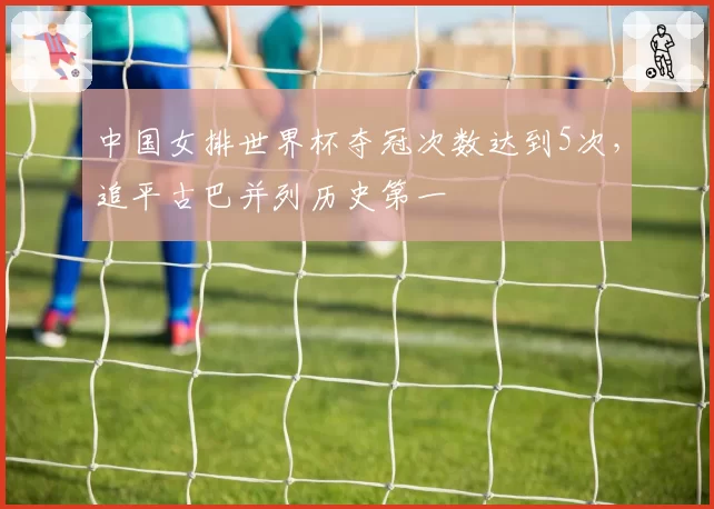中国女排世界杯夺冠次数达到5次,追平古巴并列历史第一