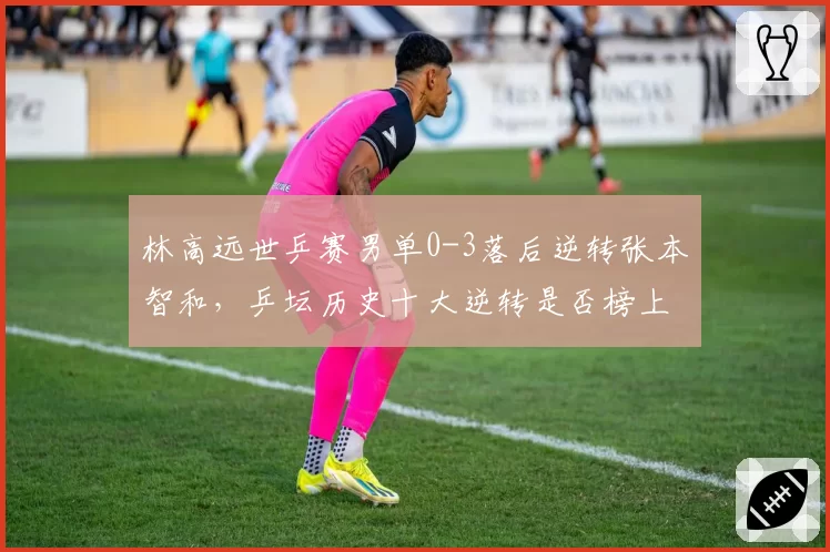 林高远世乒赛男单0-3落后逆转张本智和，乒坛历史十大逆转是否榜上有名？