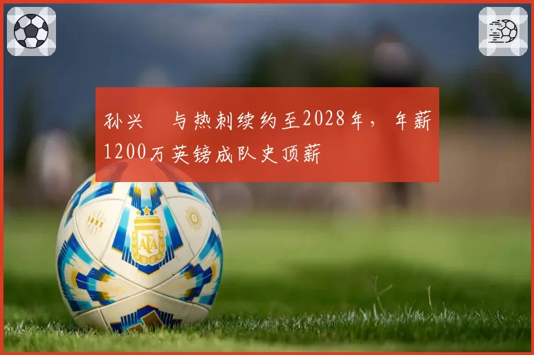 孙兴慜与热刺续约至2028年，年薪1200万英镑成队史顶薪