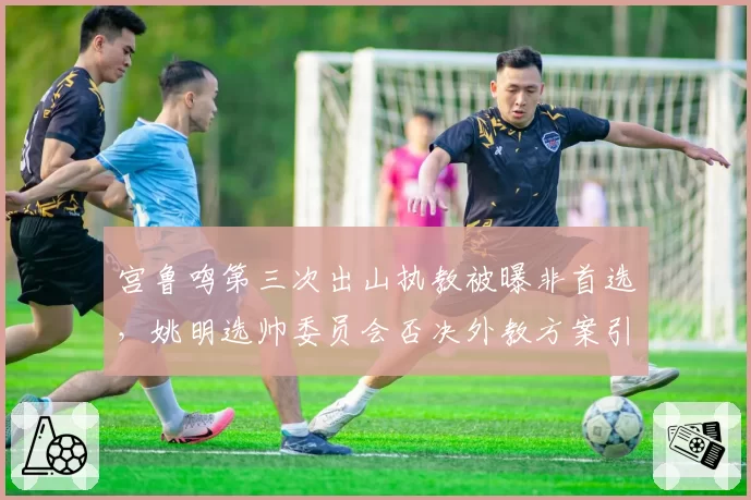 宫鲁鸣第三次出山执教被曝非首选，姚明选帅委员会否决外教方案引热议