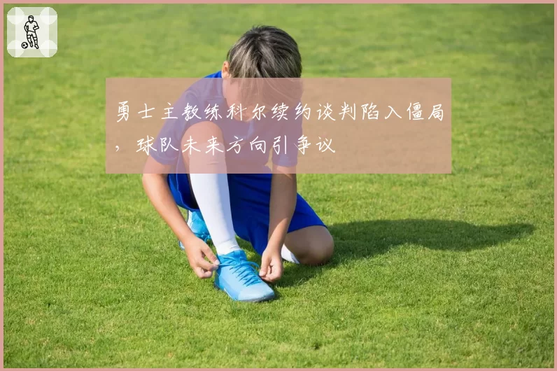 勇士主教练科尔续约谈判陷入僵局,球队未来方向引争议